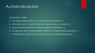 Autoevaluacion
Verdadero o Falso
 Las sales oxisales mixtas con compuestos ternarios.( )
 Se forman por la combinación de dos metales y un acido.( )
 Se los nombra primero el metal y luego los radicales.( )
 Un ejemplo de las sales oxisales mixtas es el nitrato sulfato de plata.( )
 El hipoclorito carbonato de calcio no es una sal oxisal básica( )
 