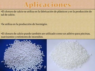 •El cloruro de calcio se utiliza en la fabricación de plásticos y en la producción de
sal de calcio.
•Se utiliza en la producción de hormigón.
•El cloruro de calcio puede también ser utilizado como un aditivo para piscinas,
suavizantes y extintores de incendios.