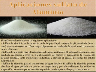 El sulfato de aluminio tiene las siguientes aplicaciones:
- Sulfato de aluminio en la industria de la Pulpa y Papel.- Ajuste de pH, encolado (brea o
cera) y ajuste de retención (fino, carga, pigmentos, etc.) además de servir en el tratamiento
de sus efluentes.
- Sulfato de aluminio para el tratamiento de aguas residuales: El sulfato de aluminio es un
producto económico y efectivo en la eliminación del fósforo en las planteas de tratamiento
de agua residual, tanto municipal e industrial, y clarifica el agua al precipitar los sólidos
suspendidos.
- Sulfato de aluminio para el tratamiento de agua potable: El sulfato de aluminio permite
clarificar el agua potable, ya que es un coagulante y por ello sedimenta los sólidos en
suspensión, los cuales por su tamaño requerirán un tiempo muy largo para sedimentar.