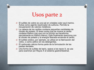 Usos parte 2
O El sulfato de cobre es una sal en cristales color azul marino.
Actúa como agente reactivador de sulfuros. Permite la
recuperación de valores metálicos.
O La cabeza de los cerillos contiene pequeñas cantidades de
clorato de potasio. El área contra qué se mueve la cerilla
contiene fósforo rojo que con la fricción se transforma
parcialmente en fósforo blanco. Este finalmente reacciona con
el clorato de potasio y la energía liberada enciende el cerillo.
O El sulfato sódico, por ejemplo, se utiliza en la fabricación del
vidrio, o como aditivo en los detergentes.
O El carbonato cálcico forma parte de la formulación de las
pastas dentales.
O Una forma de sulfato de bario, opaca a los rayos X, se usa
para examinar por Rayos X el sistema gastrointestinal.
 