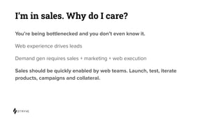 I’m in sales. Why do I care?
You’re being bottlenecked and you don’t even know it.
Web experience drives leads
Demand gen requires sales + marketing + web execution
Sales should be quickly enabled by web teams. Launch, test, iterate
products, campaigns and collateral.
 