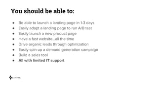 You should be able to:
● Be able to launch a landing page in 1-3 days
● Easily adapt a landing page to run A/B test
● Easily launch a new product page
● Have a fast website...all the time
● Drive organic leads through optimization
● Easily spin up a demand generation campaign
● Build a sales tool
● All with limited IT support
 