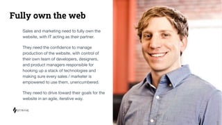 Fully own the web
Sales and marketing need to fully own the
website, with IT acting as their partner.
They need the conﬁdence to manage
production of the website, with control of
their own team of developers, designers,
and product managers responsible for
hooking up a stack of technologies and
making sure every sales / marketer is
empowered to use them, unencumbered.
They need to drive toward their goals for the
website in an agile, iterative way.
 