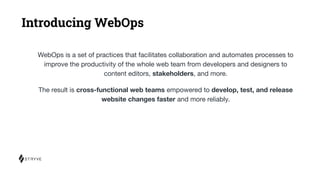 Introducing WebOps
WebOps is a set of practices that facilitates collaboration and automates processes to
improve the productivity of the whole web team from developers and designers to
content editors, stakeholders, and more.
The result is cross-functional web teams empowered to develop, test, and release
website changes faster and more reliably.
 