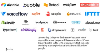 As creating things on the internet becomes more
accessible, more people will become makers. It’s no
longer limited to the <1% of engineers that can code
resulting in an explosion of ideas from all kinds of
people.
 