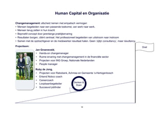 Human Capital en Organisatie

Changemanagement: afscheid nemen met empatisch vermogen
•  Mensen begeleiden naar een passende toekomst, van werk naar werk.
•  Mensen terug zetten in hun kracht
•  Beproefd concept door jarenlange praktijkervaring
•  Resultaten borgen, cliënt centraal. Het professioneel begeleiden van uitstroom naar instroom
•  Samen met de opdrachtgever en de medewerker resultaat halen. Geen ‘zijlijn consultancy’, maar resultancy.

Projectteam:                                                                                                   Doel
                  Jan Groeneveld,
                  •  Hands-on changemanager
                  •  Ruime ervaring met changemanagement in de financiële sector
                  •  Projecten voor ING Groep, Nationale Nederlanden
                  •  People manager

                  Ruby de Jong,
                  •  Projecten voor Rabobank, Achmea en Gemeente ‘s-Hertogenbosch
                  •  Erkend Nobco coach
                  •  Careercoach
                                                  Denken &
                  •  Loopbaanbegeleider
                                                   Doen
                  •  Succesvol jobfinder




                                                          10
 