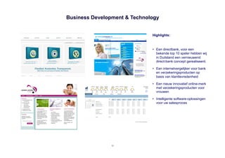 Business Development & Technology


                              Highlights:



                              •  Een directbank, voor een
                                 bekende top 10 speler hebben wij
                                 in Duitsland een vernieuwend
                                 direct-bank concept gerealiseerd.

                              •  Een internetvergelijker voor bank
                                 en verzekeringsproducten op
                                 basis van klanttevredenheid

                              •  Een nieuw innovatief online-merk
                                 met verzekeringsproducten voor
                                 vrouwen

                              •  Intelligente software-oplossingen
                                 voor uw salesproces




                11
 