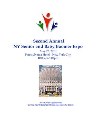 Second Annual
NY Senior and Baby Boomer Expo
               May 23, 2010
     Pennsylvania Hotel - New York City
              10:00am-5:00pm




                    2010 Exhibit Opportunities
       Contact Your Independent Sales Associates for details
 