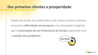 Dos primeiros clientes a prosperidade
Depois de vender aos conhecidos e aos amigos, muitas empresas
encontram dificuldade em prosperar, e os Executivos imaginam
que a contratação de um Profissional de Vendas experiente será
a solução dos problemas.
 