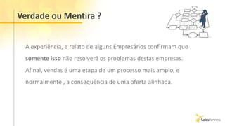 Verdade ou Mentira ?
A experiência, e relato de alguns Empresários confirmam que
somente isso não resolverá os problemas destas empresas.
Afinal, vendas é uma etapa de um processo mais amplo, e
normalmente , a consequência de uma oferta alinhada.
 