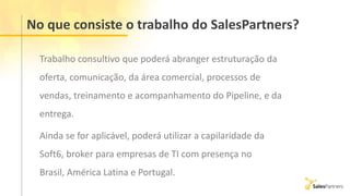 No que consiste o trabalho do SalesPartners?
Trabalho consultivo que poderá abranger estruturação da
oferta, comunicação, da área comercial, processos de
vendas, treinamento e acompanhamento do Pipeline, e da
entrega.
Ainda se for aplicável, poderá utilizar a capilaridade da
Soft6, broker para empresas de TI com presença no
Brasil, América Latina e Portugal.
 