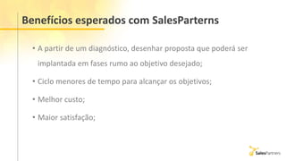 Benefícios esperados com SalesParterns
• A partir de um diagnóstico, desenhar proposta que poderá ser
implantada em fases rumo ao objetivo desejado;
• Ciclo menores de tempo para alcançar os objetivos;
• Melhor custo;
• Maior satisfação;
 