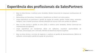Experiência dos profissionais da SalesPartners
• Base na área técnica e gestão na área (CIO); e vivência como Vendedor, Diretor Comercial em
multinacionais de software;
• Larga experiência em transformar ideias em softwares, encontrar oportunidades de
mercado, comunicação com o mercado; Membro do Board da empresa Sysphera;
• Base na área técnica e na área de negócios; e vivência na gestão de desenvolvimento, fábrica de
software, estruturação e gestão de equipe de consultores;
• Base na área técnica; e vivência como Vendedor, Diretor Comercial em empresas multinacionais de
software;
• Networking com Executivos, Consultores e Acadêmicos no Brasil e em vários países;
• Larga Experiência em posicionar e gestão de equipe de vendas, ganhar market share, aumentar
margens, criar e manter processos visando obtenção de recursos reais com vendas de software.
 
