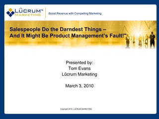 Salespeople Do the Darndest Things –
And It Might Be Product Management’s Fault!"




                      Presented by:
                       Tom Evans
                    Lûcrum Marketing

                        March 3, 2010




                   Copyright 2010- LÛCRUM MARKETING
 