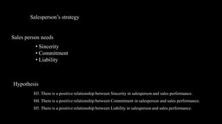 Salesperson’s strategy


Sales person needs
          • Sincerity
          • Commitment
          • Liability



Hypothesis
         H3. There is a positive relationship between Sincerity in salesperson and sales performance.
         H4. There is a positive relationship between Commitment in salesperson and sales performance.
         H5. There is a positive relationship between Liability in salesperson and sales performance.
 