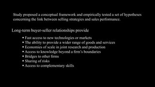 Study proposed a conceptual framework and empirically tested a set of hypotheses
concerning the link between selling strategies and sales performance.

Long-term buyer-seller relationships provide
       Fast access to new technologies or markets
       The ability to provide a wider range of goods and services
       Economies of scale in joint research and production
       Access to knowledge beyond a ﬁrm’s boundaries
       Bridges to other ﬁrms
       Sharing of risks
       Access to complementary skills
 