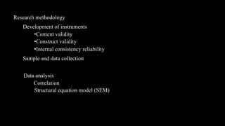 Research methodology
   Development of instruments
       •Content validity
       •Construct validity
       •Internal consistency reliability
   Sample and data collection


   Data analysis
       Correlation
       Structural equation model (SEM)
 