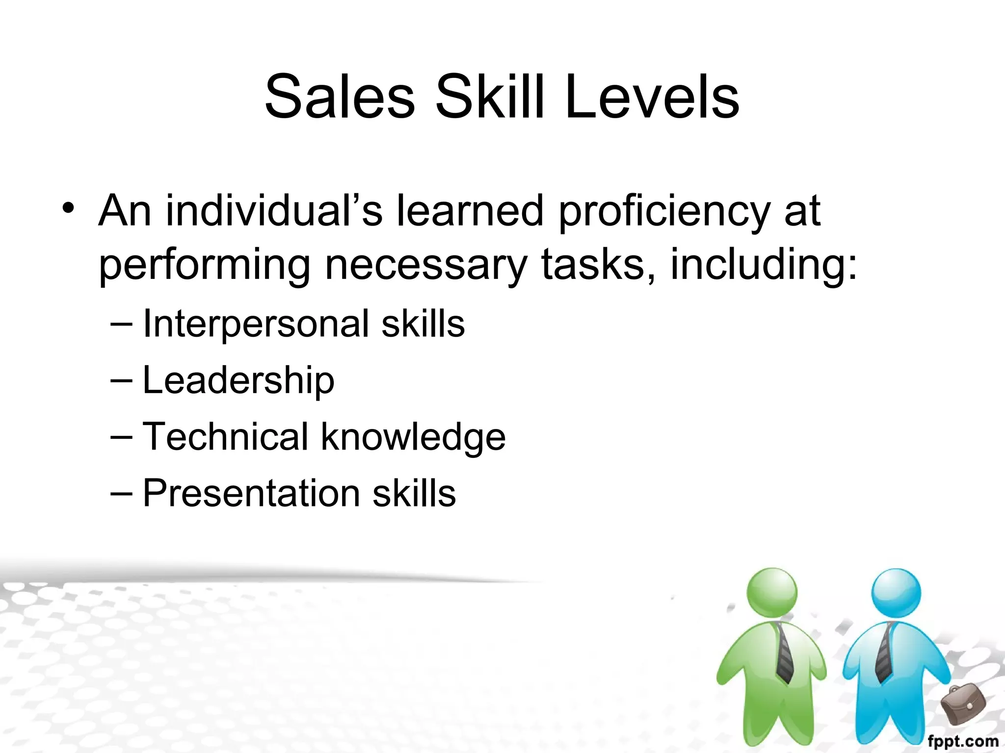 Sales Skill Levels
• An individual’s learned proficiency at
performing necessary tasks, including:
– Interpersonal skills
– Leadership
– Technical knowledge
– Presentation skills
 
