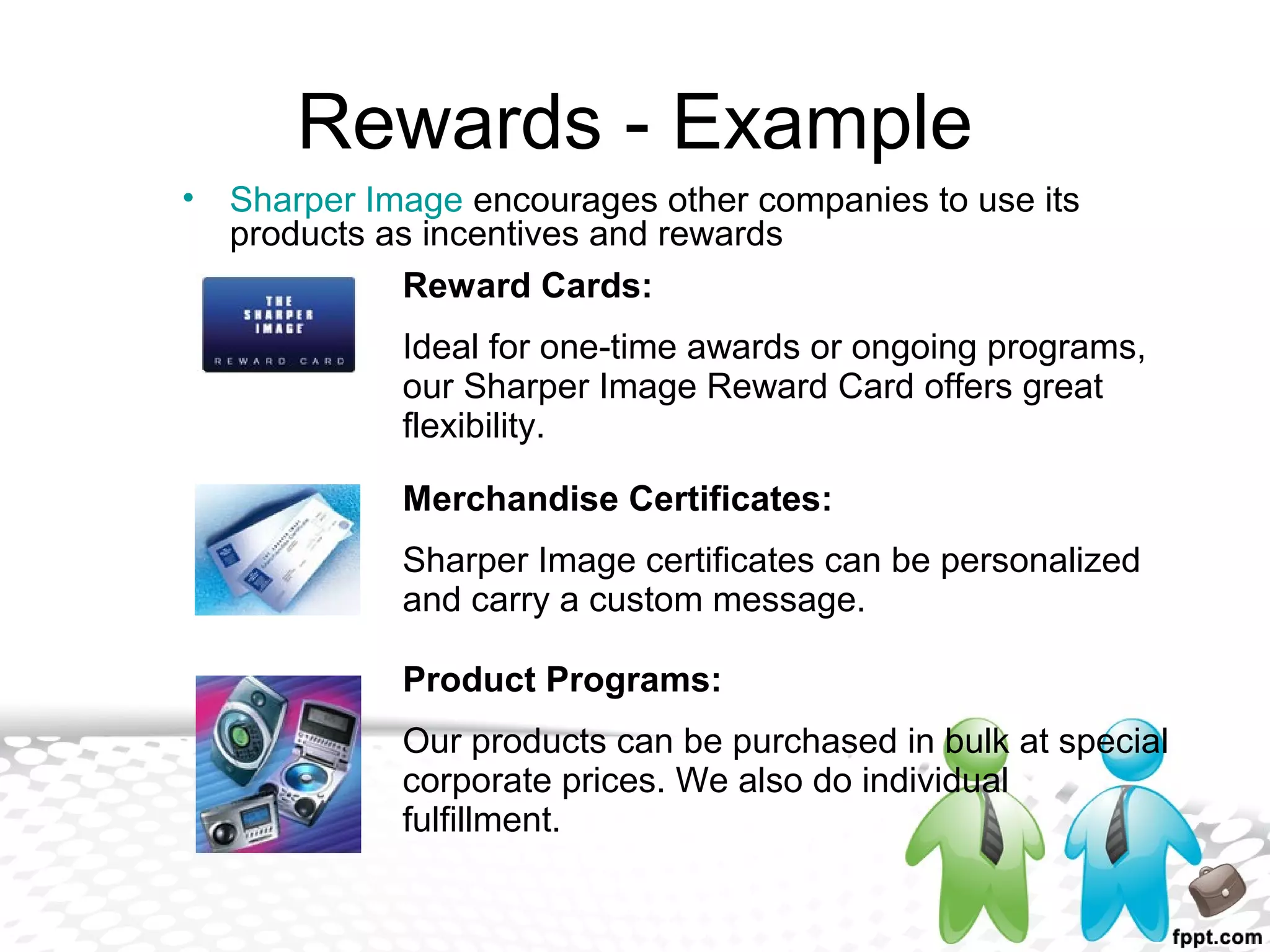Rewards - Example
• Sharper Image encourages other companies to use its
products as incentives and rewards
Reward Cards:
Ideal for one-time awards or ongoing programs,
our Sharper Image Reward Card offers great
flexibility.
Merchandise Certificates:
Sharper Image certificates can be personalized
and carry a custom message.
Product Programs:
Our products can be purchased in bulk at special
corporate prices. We also do individual
fulfillment.
 