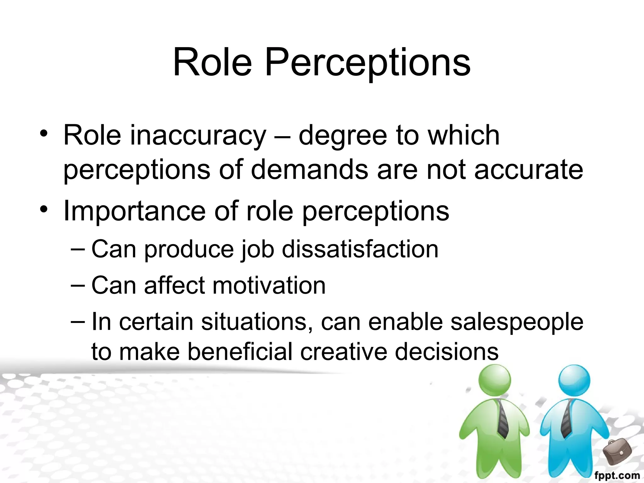 Role Perceptions
• Role inaccuracy – degree to which
perceptions of demands are not accurate
• Importance of role perceptions
– Can produce job dissatisfaction
– Can affect motivation
– In certain situations, can enable salespeople
to make beneficial creative decisions
 