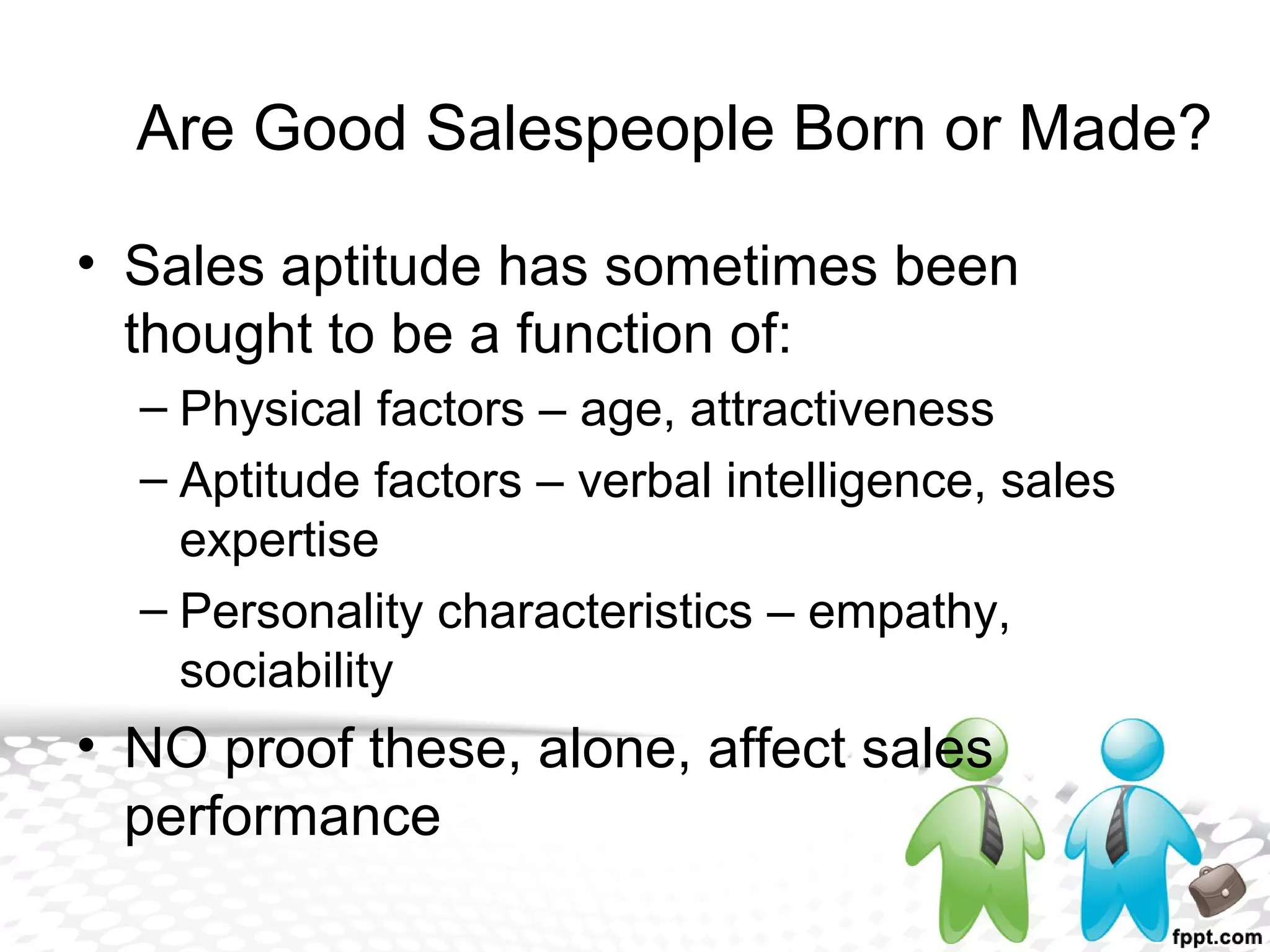 • Sales aptitude has sometimes been
thought to be a function of:
– Physical factors – age, attractiveness
– Aptitude factors – verbal intelligence, sales
expertise
– Personality characteristics – empathy,
sociability
• NO proof these, alone, affect sales
performance
Are Good Salespeople Born or Made?
 