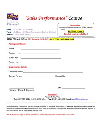 Sales Performance Course
                                                                                          Seminar Fee
                                                                           (Inclusive of seminar materials, 2 Tea Break &
Date : 23rd Jan 2013 (Wed)                                                 1 lunch)
Time : 9.00am -5.00pm (Registration Start at 8.30am)                                 FREE for 1 pax..!
Venue: Cititel, Mid Valley                                                       Limited seats available..!
                                                                                                              ...................
REPLY FORM RSVP by:           18th   January 2013 (Fri)      FIRST COME FIRST SERVE BASIS

   Participants Details:

   Name           : _____________________________________

   Position      : _____________________________________

   E-Mail Add : ______________________________________

   Contact No :_______________________________________

   Organisation Details:

   Company Name:_________________________________________________________

   Contact Person: _______________________________ Contact No:_________________




    _______________________                                            Date: ______________________
    Company Stamp & Signature

                                             Enquiries?
                                          Contact: Ms. Vani
          Tel: 03-7955 3526 / 016-6610 434 Fax: 03-7955 3525 E-mail: vani@mrca.org.my


*Cancellations & Transfers: If you are unable to attend, a substitute participant(s) is welcome. Please provide the name and
position of the substitute delegate at least 2 days prior to the seminar. Regrettably, whoever failed to attend the seminar as
per confirmation will be charged RM500 per pax.

MRCA reserves the right to change speakers/or modify the programme content without prior notice.
 