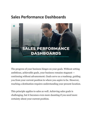 Sales Performance Dashboards
The progress of your business hinges on your goals. Without setting
ambitious, achievable goals, your business remains stagnant —
continuing without advancement. Goals serve as a roadmap, guiding
you from your current position to where you aspire to be. However,
reaching a destination requires understanding your present location.
This principle applies to sales as well. Achieving sales goals is
challenging, but it becomes even more daunting if you need more
certainty about your current position.
 