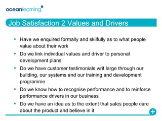 Job Satisfaction 2 Values and Drivers Have we enquired formally and skilfully as to what people value about their work Do we link individual values and driver to personal development plans Do we have customer testimonials writ large through our building, our systems and our training and development programme Do we know how to recognise performance and to reinforce performance drivers in our business Do we have an idea as to the extent that sales people care about the product and believe in it 
