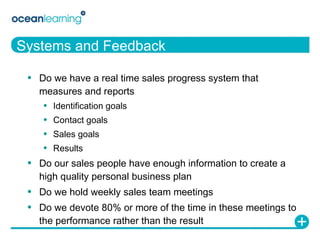 Systems and Feedback Do we have a real time sales progress system that measures and reports Identification goals Contact goals Sales goals Results Do our sales people have enough information to create a high quality personal business plan Do we hold weekly sales team meetings Do we devote 80% or more of the time in these meetings to the performance rather than the result 
