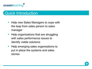 Quick Introduction Help new Sales Managers to cope with the leap from sales person to sales manager Help organisations that are struggling with sales performance issues to identify viable solutions Help emerging sales organisations to put in place the systems and sales stories 