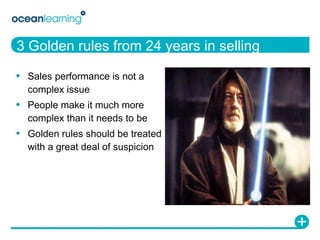 3 Golden rules from 24 years in selling Sales performance is not a complex issue People make it much more complex than it needs to be Golden rules should be treated with a great deal of suspicion 