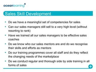 Sales Skill Development Do we have a meaningful set of competencies for sales Can our sales managers still sell to a very high level (without resorting to rank) Have we trained all our sales managers to be effective sales coaches Do we know who our sales mentors are and do we recognise their skills and efforts as mentors Do our training programmes cover all staff and do they reflect the changing needs of the marketplace Do we conduct regular and thorough side by side training in all forms of sales 