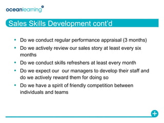Sales Skills Development cont’d Do we conduct regular performance appraisal (3 months) Do we actively review our sales story at least every six months Do we conduct skills refreshers at least every month Do we expect our  our managers to develop their staff and do we actively reward them for doing so Do we have a spirit of friendly competition between individuals and teams 