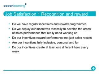 Job Satisfaction 1 Recognition and reward Do we have regular incentives and reward programmes Do we deploy our incentives tactically to develop the areas of sales performance that really need working on Do our incentives reward performance not just sales results Are our incentives fully inclusive, personal and fun Do our incentives create at least one different hero every week 