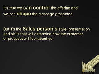 It’s true we  can control  the offering and we can  shape  the message presented. But it’s the  Sales person’s  style, presentation  and skills that will determine how the customer  or prospect will feel about us. 