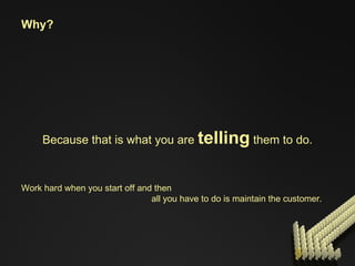 Work hard when you start off and then all you have to do is maintain the customer. Why? Because that is what you are  telling  them to do. 