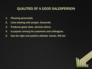 QUALITIES OF A GOOD SALESPERSON Pleasing personality Likes dealing with people. Outwardly Produces good vibes, attracts others. Is popular among his customers and colleagues. Has the right and positive attitude. Cando. Will do! 