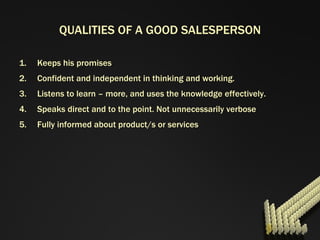 QUALITIES OF A GOOD SALESPERSON Keeps his promises Confident and independent in thinking and working. Listens to learn – more, and uses the knowledge effectively. Speaks direct and to the point. Not unnecessarily verbose Fully informed about product/s or services 