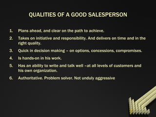 QUALITIES OF A GOOD SALESPERSON Plans ahead, and clear on the path to achieve. Takes on initiative and responsibility. And delivers on time and in the right quality. Quick in decision making – on options, concessions, compromises. Is hands-on in his work. Has an ability to write and talk well –at all levels of customers and his own organization. Authoritative. Problem solver. Not unduly aggressive 