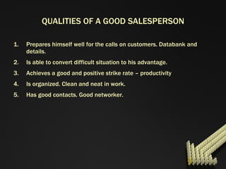 QUALITIES OF A GOOD SALESPERSON Prepares himself well for the calls on customers. Databank and details. Is able to convert difficult situation to his advantage. Achieves a good and positive strike rate – productivity Is organized. Clean and neat in work. Has good contacts. Good networker. 