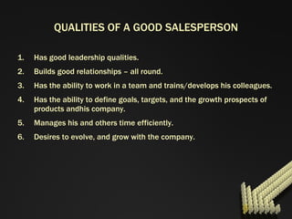 QUALITIES OF A GOOD SALESPERSON Has good leadership qualities. Builds good relationships – all round. Has the ability to work in a team and trains/develops his colleagues. Has the ability to define goals, targets, and the growth prospects of products andhis company. Manages his and others time efficiently. Desires to evolve, and grow with the company. 