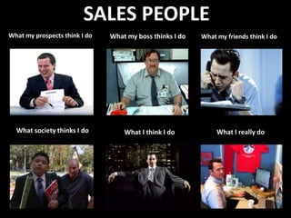SALES PEOPLE
What my prospects think I do   What my boss thinks I do   What my friends think I do




  What society thinks I do         What I think I do           What I really do
 