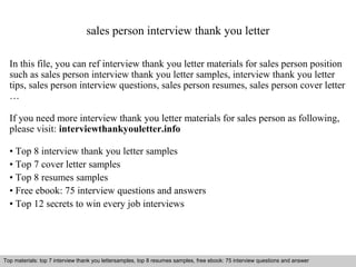 sales person interview thank you letter 
In this file, you can ref interview thank you letter materials for sales person position 
such as sales person interview thank you letter samples, interview thank you letter 
tips, sales person interview questions, sales person resumes, sales person cover letter 
… 
If you need more interview thank you letter materials for sales person as following, 
please visit: interviewthankyouletter.info 
• Top 8 interview thank you letter samples 
• Top 7 cover letter samples 
• Top 8 resumes samples 
• Free ebook: 75 interview questions and answers 
• Top 12 secrets to win every job interviews 
Top materials: top 7 interview thank you lettersamples, top 8 resumes samples, free ebook: 75 interview questions and answer 
Interview questions and answers – free download/ pdf and ppt file 
 