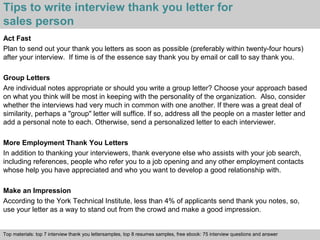Tips to write interview thank you letter for 
sales person 
Act Fast 
Plan to send out your thank you letters as soon as possible (preferably within twenty-four hours) 
after your interview. If time is of the essence say thank you by email or call to say thank you. 
Group Letters 
Are individual notes appropriate or should you write a group letter? Choose your approach based 
on what you think will be most in keeping with the personality of the organization. Also, consider 
whether the interviews had very much in common with one another. If there was a great deal of 
similarity, perhaps a "group" letter will suffice. If so, address all the people on a master letter and 
add a personal note to each. Otherwise, send a personalized letter to each interviewer. 
More Employment Thank You Letters 
In addition to thanking your interviewers, thank everyone else who assists with your job search, 
including references, people who refer you to a job opening and any other employment contacts 
whose help you have appreciated and who you want to develop a good relationship with. 
Make an Impression 
According to the York Technical Institute, less than 4% of applicants send thank you notes, so, 
use your letter as a way to stand out from the crowd and make a good impression. 
Top materials: top 7 interview thank you lettersamples, top 8 resumes samples, free ebook: 75 interview questions and answer 
Interview questions and answers – free download/ pdf and ppt file 
 