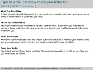 Tips to write interview thank you letter for 
sales person (continue…) 
What You Didn't Say 
If there was something that you wish you had mentioned during the interview, here's your chance 
to say it by including it in your thank you letter. 
Thank You Letter Basics 
Thank you letters can be handwritten, typed or sent via email. Each thank you letter should 
include a thank you for the interview, your interest in the job, your qualifications and skills, and a 
final thank you. 
Short and Simple 
Keep your thank you letters short and simple, but do use the letter to reiterate your interest in the 
job, your enthusiasm for the company and to sell yourself as the ideal candidate. 
Proof Your Letter 
Spell check and proof your thank you letter. Then ask someone else to proof it for you. That way 
you will be sure it's perfect. 
Top materials: top 7 interview thank you lettersamples, top 8 resumes samples, free ebook: 75 interview questions and answer 
Interview questions and answers – free download/ pdf and ppt file 
 