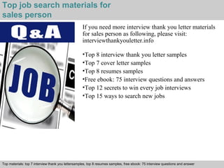 Top job search materials for 
sales person 
If you need more interview thank you letter materials 
for sales person as following, please visit: 
interviewthankyouletter.info 
•Top 8 interview thank you letter samples 
•Top 7 cover letter samples 
•Top 8 resumes samples 
•Free ebook: 75 interview questions and answers 
•Top 12 secrets to win every job interviews 
•Top 15 ways to search new jobs 
Top materials: top 7 interview thank you lettersamples, top 8 resumes samples, free ebook: 75 interview questions and answer 
Interview questions and answers – free download/ pdf and ppt file 
