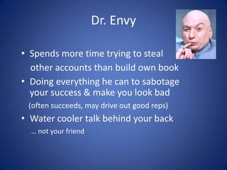 Smooth Operator
• Politically savvy, but not all-star sales
• Not trusted, for a reason
    (actually … many reasons)
• Rapid climb to Mgr. & VP in many orgs.
   (but detrimental to culture & long-term results)
• Spends more time managing up than growing
  sales (but just enough)


                                                      8
 