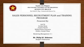 Republic of the Philippines
POLYTECHNIC UNIVERSITY OF THE PHILIPPINES
QUEZON CITY BRANCH
Don Fabian St. Brgy. Commonwealth Quezon City
Presented By:
Joel Pe
Gorsky Borja
Justine Pacate
Wilfred Paulo Guevarra
Holden Joseph Plaza
Marketing Management 3-1
Mr. Philip SJ. Soberano
Subject Instructor
SALES PERSONNEL RECRUITMENT PLAN and TRAINING
PROGRAM
 