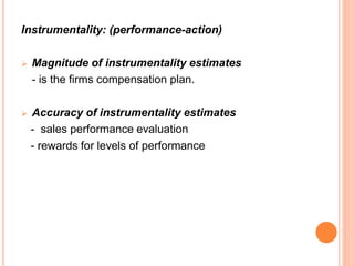 Instrumentality: (performance-action)
 Magnitude of instrumentality estimates
- is the firms compensation plan.
 Accuracy of instrumentality estimates
- sales performance evaluation
- rewards for levels of performance
 