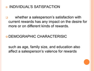  INDIVIDUAL’S SATISFACTION
 whether a salesperson’s satisfaction with
current rewards has any impact on the desire for
more or on different kinds of rewards.
 DEMOGRAPHIC CHARACTERISIC
such as age, family size, and education also
affect a salesperson’s valence for rewards
 